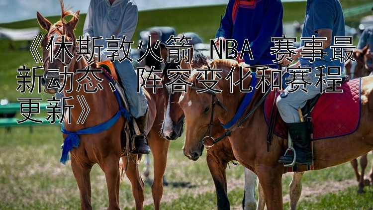 《休斯敦火箭 NBA 赛事最新动态、阵容变化和赛程更新》