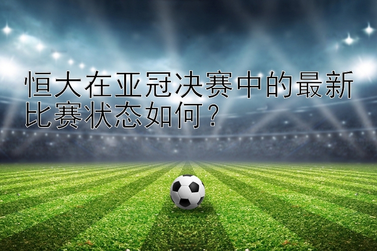 恒大在亚冠决赛中的最新比赛状态如何？