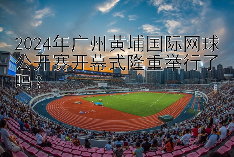 2024年广州黄埔国际网球公开赛开幕式隆重举行了吗？