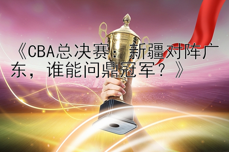 《CBA总决赛：新疆对阵广东，谁能问鼎冠军？》