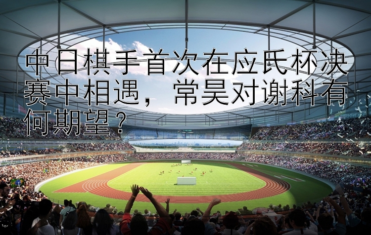 中日棋手首次在应氏杯决赛中相遇，常昊对谢科有何期望？