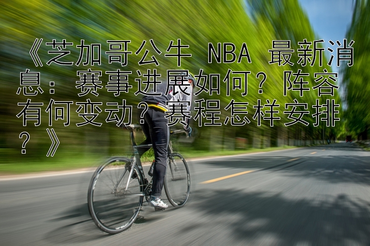 《芝加哥公牛 NBA 最新消息：赛事进展如何？阵容有何变动？赛程怎样安排？》