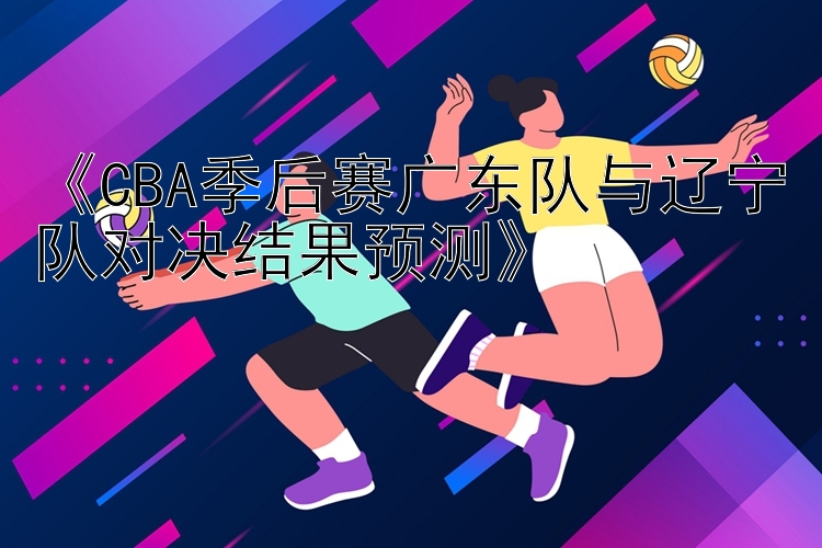 《CBA季后赛广东队与辽宁队对决结果预测》