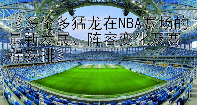 《多伦多猛龙在NBA赛场的最新发展、阵容变化及赛程安排》