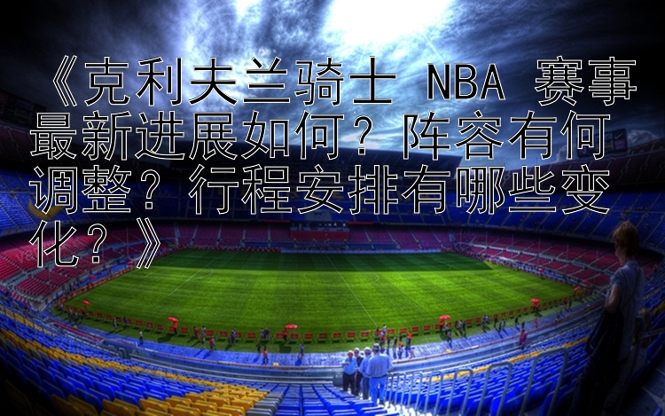 《克利夫兰骑士 NBA 赛事最新进展如何？阵容有何调整？行程安排有哪些变化？》