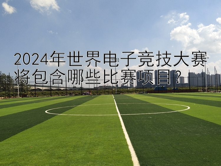 2024年世界电子竞技大赛将包含哪些比赛项目？