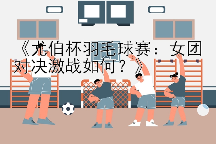 《尤伯杯羽毛球赛：女团对决激战如何？》