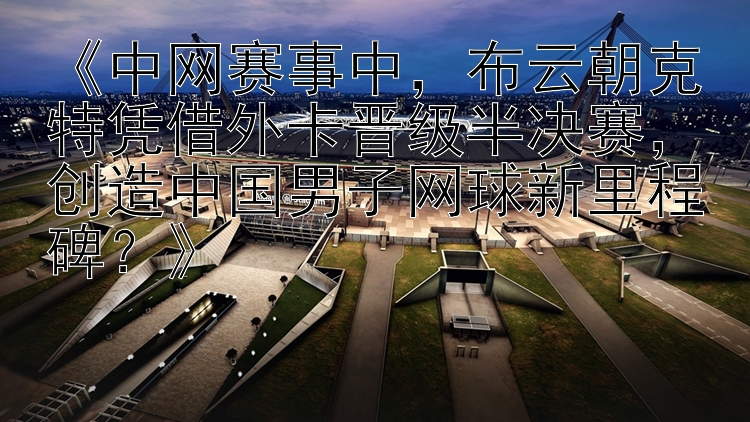 《中网赛事中，布云朝克特凭借外卡晋级半决赛，创造中国男子网球新里程碑？》