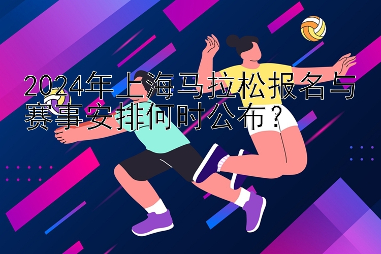 2024年上海马拉松报名与赛事安排何时公布？