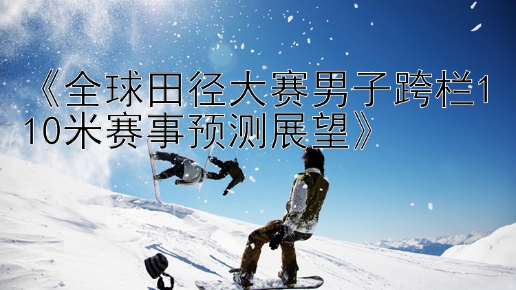 《全球田径大赛男子跨栏110米赛事预测展望》