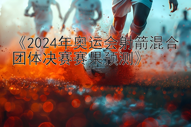 《2024年奥运会射箭混合团体决赛赛果预测》