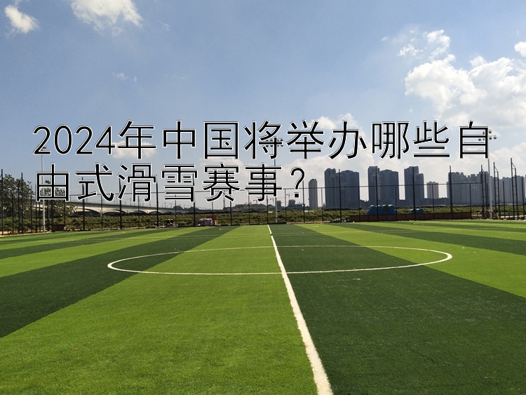 2024年中国将举办哪些自由式滑雪赛事？