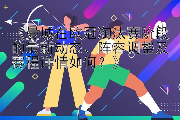 《曼城在欧冠淘汰赛阶段的最新动态、阵容调整及赛程详情如何？》