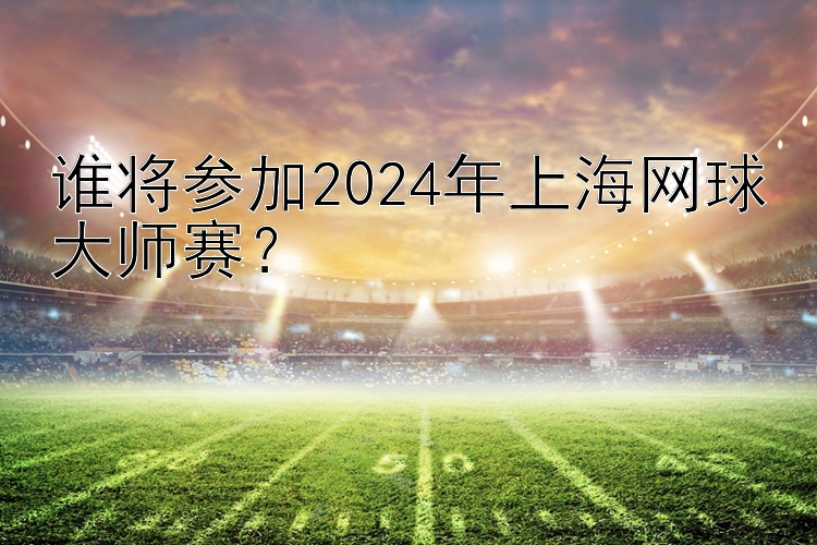 谁将参加2024年上海网球大师赛？