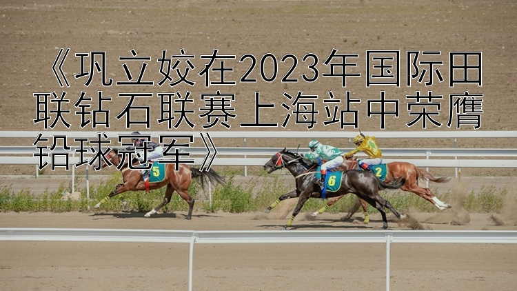 《巩立姣在2023年国际田联钻石联赛上海站中荣膺铅球冠军》