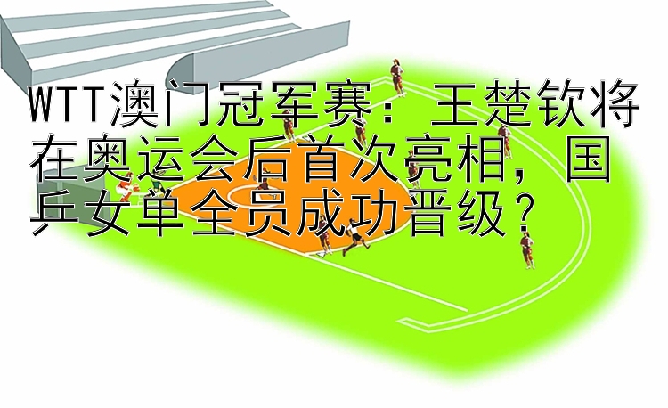 WTT澳门冠军赛：王楚钦将在奥运会后首次亮相，国乒女单全员成功晋级？