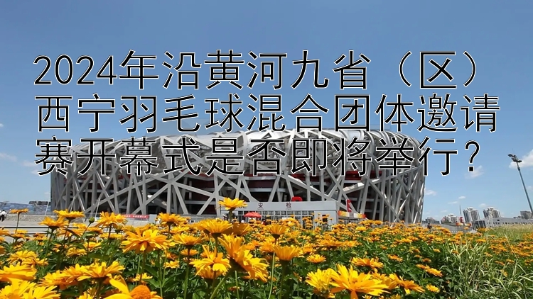 2024年沿黄河九省（区）西宁羽毛球混合团体邀请赛开幕式是否即将举行？