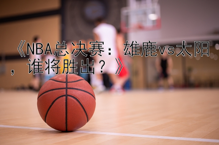 《NBA总决赛：雄鹿vs太阳，谁将胜出？》