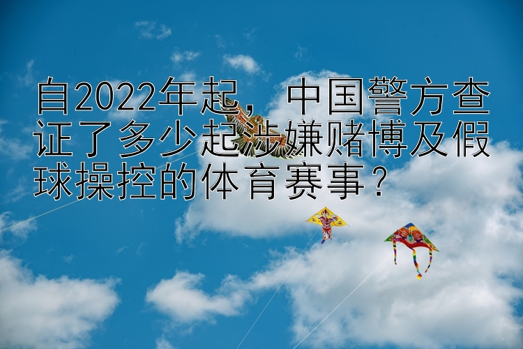 自2022年起，中国警方查证了多少起涉嫌赌博及假球操控的体育赛事？