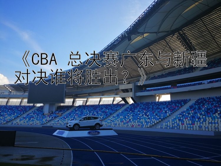 《CBA 总决赛广东与新疆对决谁将胜出？》