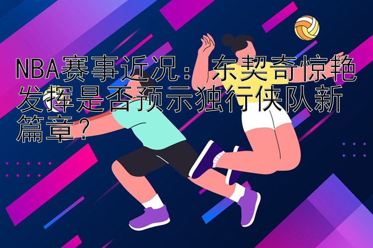 NBA赛事近况：东契奇惊艳发挥是否预示独行侠队新篇章？