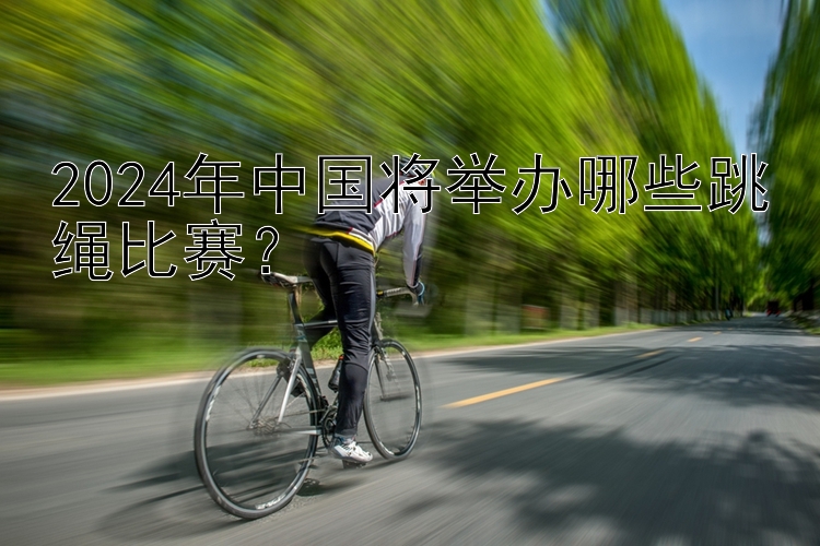 2024年中国将举办哪些跳绳比赛？