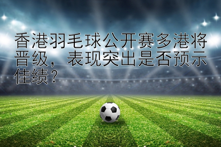 香港羽毛球公开赛多港将晋级，表现突出是否预示佳绩？