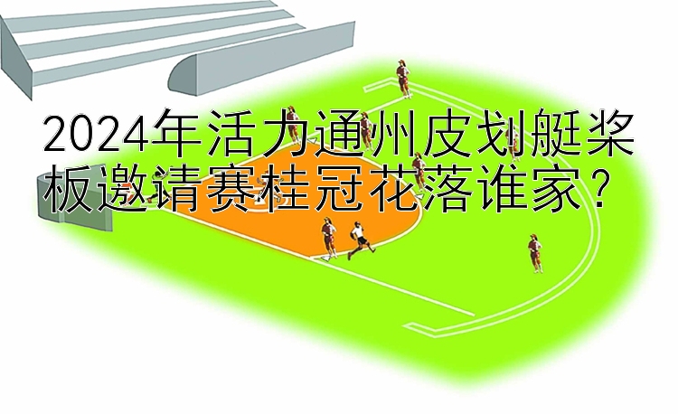 2024年活力通州皮划艇桨板邀请赛桂冠花落谁家？