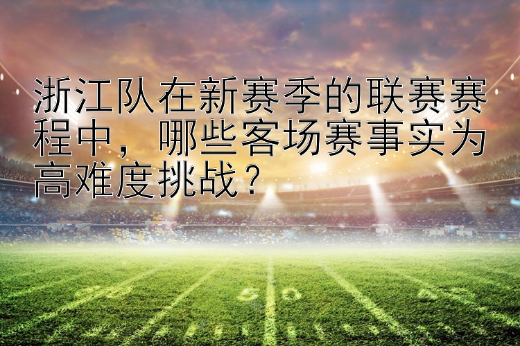 浙江队在新赛季的联赛赛程中，哪些客场赛事实为高难度挑战？