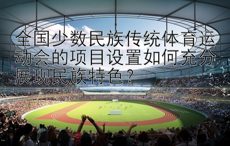 全国少数民族传统体育运动会的项目设置如何充分展现民族特色？