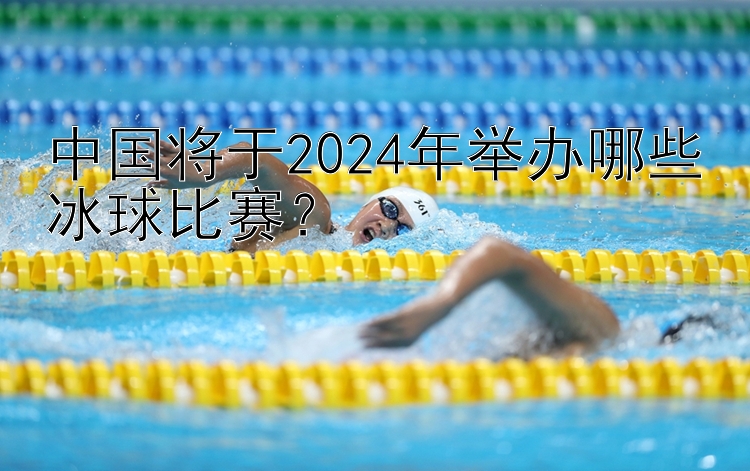 中国将于2024年举办哪些冰球比赛？