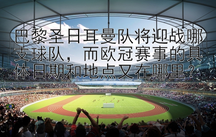 巴黎圣日耳曼队将迎战哪支球队，而欧冠赛事的具体日期和地点又在哪里？