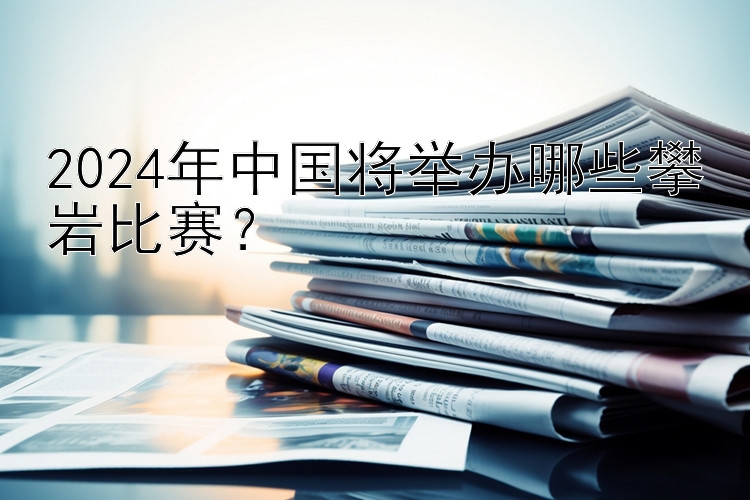 2024年中国将举办哪些攀岩比赛？