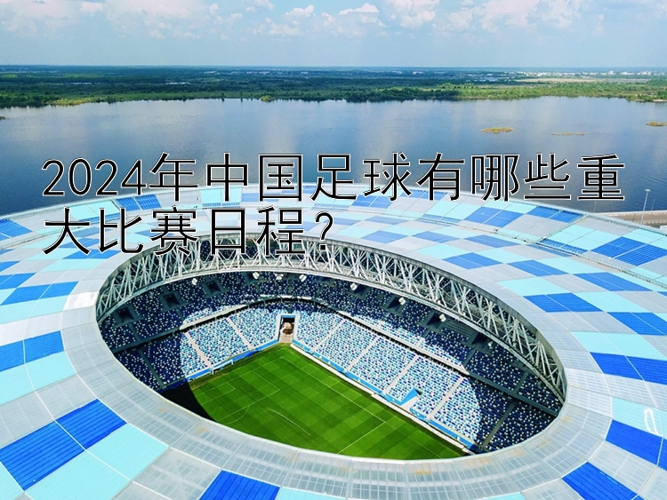 2024年中国足球有哪些重大比赛日程？