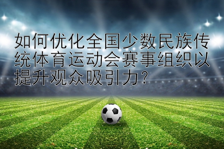 如何优化全国少数民族传统体育运动会赛事组织以提升观众吸引力？