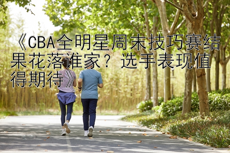 《CBA全明星周末技巧赛结果花落谁家？选手表现值得期待》