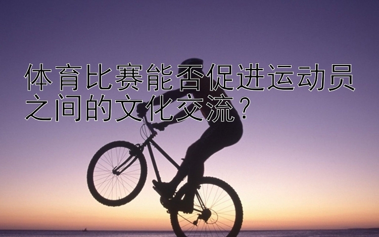 体育比赛能否促进运动员之间的文化交流？