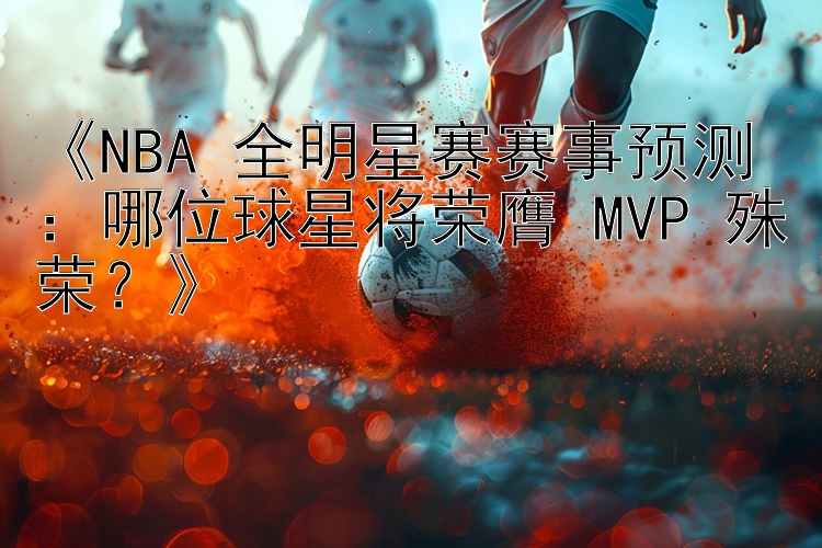 《NBA 全明星赛赛事预测：哪位球星将荣膺 MVP 殊荣？》