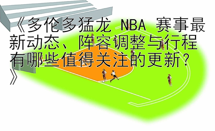 《多伦多猛龙 NBA 赛事最新动态、阵容调整与行程有哪些值得关注的更新？》