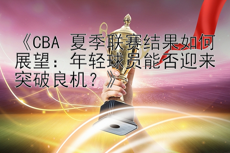 《CBA 夏季联赛结果如何展望：年轻球员能否迎来突破良机？》